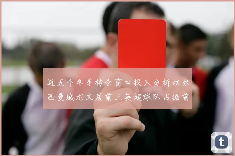 近五个冬季转会窗口投入分析切尔西曼城尤文居前三英超球队占据前十五名中的七席