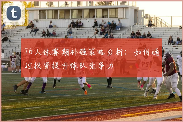 76人休赛期补强策略分析：如何通过投资提升球队竞争力
