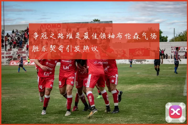 争冠之路谁是最佳领袖布伦森气场胜东契奇引发热议